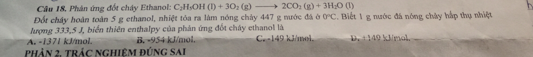 Phản ứng đốt cháy Ethanol: C_2H_5OH(l)+3O_2(g)to 2CO_2(g)+3H_2O(l)
Đốt cháy hoàn toàn 5 g ethanol, nhiệt tỏa ra làm nóng chảy 447 g nước đá ở 0°C. Biết 1 g nước đá nóng chảy hấp thụ nhiệt
lượng 333,5 J, biến thiên enthalpy của phản ứng đốt cháy ethanol là
A. -1371 kJ/mol. B. -954 kJ/mol. C. -149 kJ/mol. D. +149 kJ/mol.
pHÀN 2. TRÁC NGHIỆM ĐÚNG SAI