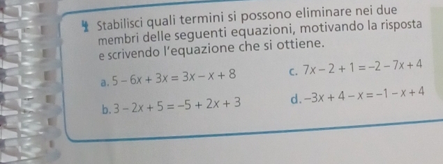 Stabilisci quali termini si possono eliminare nei due
membri delle seguenti equazioni, motivando la risposta
e scrivendo l’equazione che si ottiene.
a. 5-6x+3x=3x-x+8 C. 7x-2+1=-2-7x+4
b. 3-2x+5=-5+2x+3 d. -3x+4-x=-1-x+4