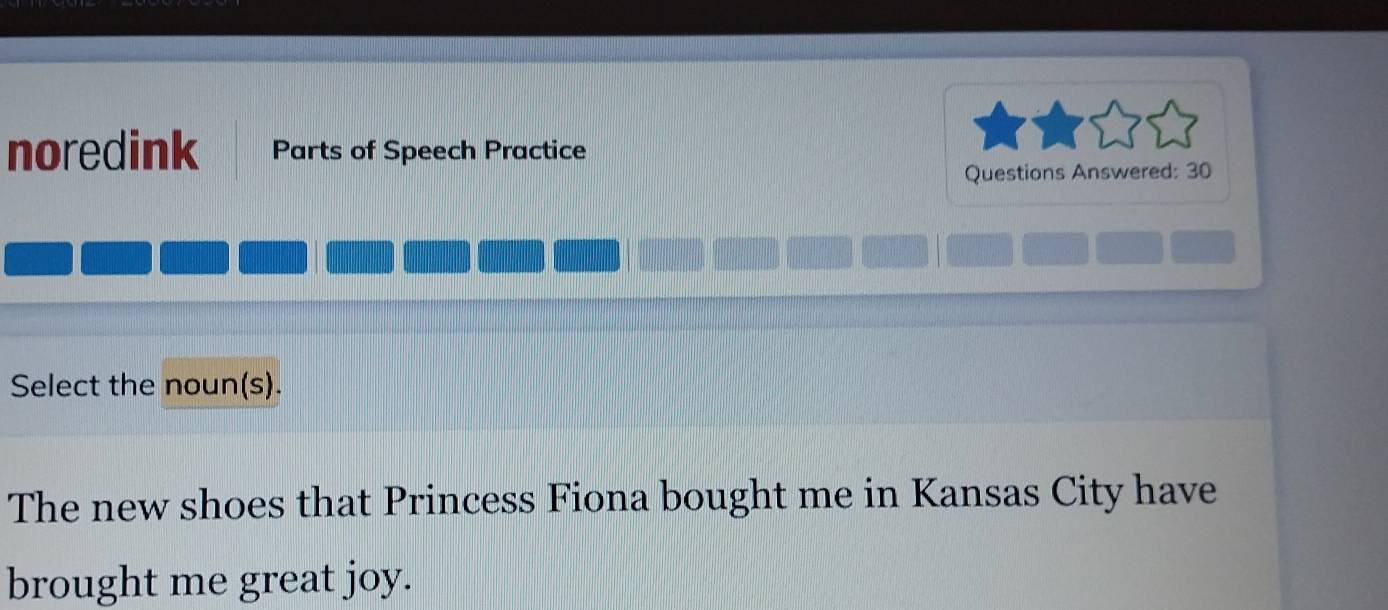 noredink Parts of Speech Practice 
Questions Answered: 30 
Select the noun(s). 
The new shoes that Princess Fiona bought me in Kansas City have 
brought me great joy.