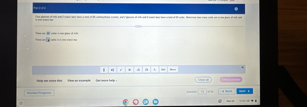 Four glasses of milk and 2 snack bars have a total of 68 carbohydrates (carbs), and 2 glasses of milk and 3 snack bars have a total of 62 carbs. Determine how many carbs are in one glass of milk and 
There are 10 carbis in one glass of milk. 
There are carbs in in one snack bar. 
× 
 * n' |. √i ". (a,a ) More 
Help me solve this View an example Get more help - Clear all h 
Review Progres= Question 13 of 20 Back Next 、 
Nov 26 11:37 US