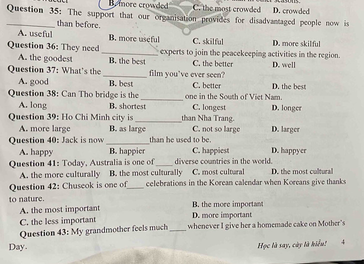 B. more crowded C. the most crowded D. crowded
_Question 35: The support that our organisation provides for disadvantaged people now is
than before.
A. useful B. more useful C. skilful D. more skilful
Question 36: They need _experts to join the peacekeeping activities in the region.
A. the goodest B. the best C. the better D. well
Question 37: What's the _film you've ever seen?
A. good B. best C. better D. the best
Question 38: Can Tho bridge is the_ one in the South of Viet Nam.
A. long B. shortest C. longest D. longer
Question 39: Ho Chi Minh city is_ than Nha Trang.
A. more large B. as large C. not so large D. larger
Question 40: Jack is now _than he used to be.
A. happy B. happier C. happiest D. happyer
Question 41: Today, Australia is one of_ diverse countries in the world.
A. the more culturally B. the most culturally C. most cultural D. the most cultural
Question 42: Chuseok is one of_ celebrations in the Korean calendar when Koreans give thanks
to nature.
B. the more important
A. the most important
D. more important
C. the less important
Question 43: My grandmother feels much _whenever I give her a homemade cake on Mother’s
Học là say, cày là hiểu!
Day. 4