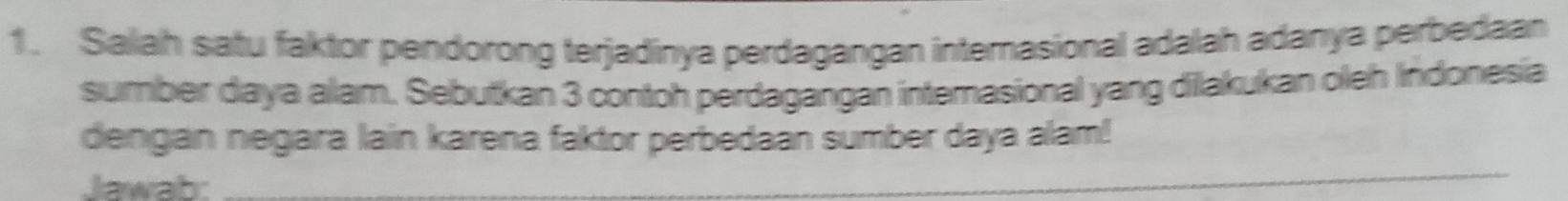 Salah satu faktor pendorong terjadinya perdagangan interasional adalah adanya perbedaan 
sumber daya alam. Sebutkan 3 contoh perdagangan intemasional yang dilakukan oleh Indonesia 
_ 
dengan negara lain karena faktor perbedaan sumber daya alam! 
Jawab: