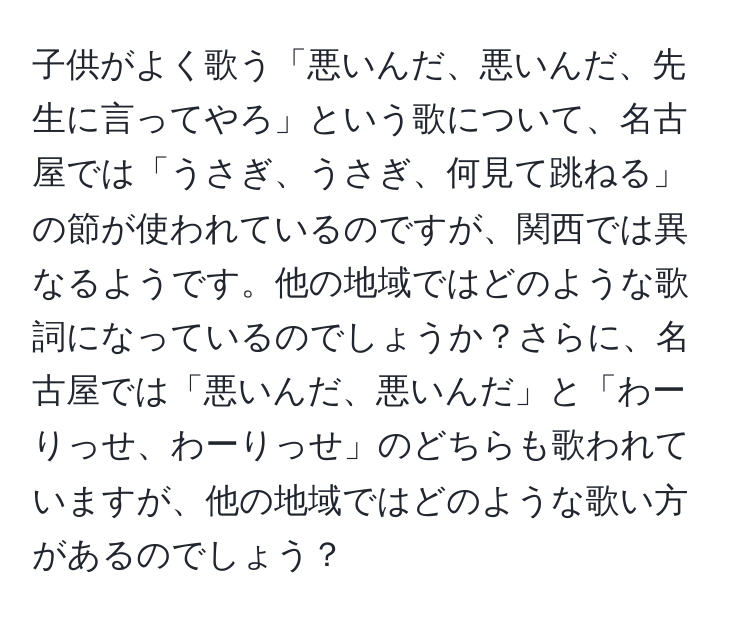 子供がよく歌う「悪いんだ、悪いんだ、先生に言ってやろ」という歌について、名古屋では「うさぎ、うさぎ、何見て跳ねる」の節が使われているのですが、関西では異なるようです。他の地域ではどのような歌詞になっているのでしょうか？さらに、名古屋では「悪いんだ、悪いんだ」と「わーりっせ、わーりっせ」のどちらも歌われていますが、他の地域ではどのような歌い方があるのでしょう？