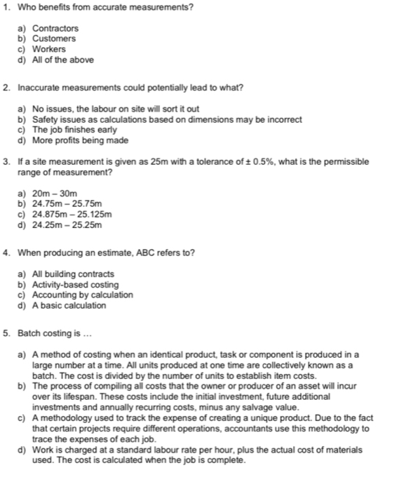 Who benefits from accurate measurements?
a) Contractors
b) Customers
c) Workers
d) All of the above
2. Inaccurate measurements could potentially lead to what?
a) No issues, the labour on site will sort it out
b) Safety issues as calculations based on dimensions may be incorrect
c) The job finishes early
d) More profits being made
3. If a site measurement is given as 25m with a tolerance of ± 0.5% , what is the permissible
range of measurement?
a) 20m-30m
b) 24.75m-25.75m
c) 24.875m-25.125m
d) 24.25m-25.25m
4. When producing an estimate, ABC refers to?
a) All building contracts
b) Activity-based costing
c) Accounting by calculation
d) A basic calculation
5. Batch costing is ..
a) A method of costing when an identical product, task or component is produced in a
large number at a time. All units produced at one time are collectively known as a
batch. The cost is divided by the number of units to establish item costs.
b) The process of compiling all costs that the owner or producer of an asset will incur
over its lifespan. These costs include the initial investment, future additional
investments and annually recurring costs, minus any salvage value.
c) A methodology used to track the expense of creating a unique product. Due to the fact
that certain projects require different operations, accountants use this methodology to
trace the expenses of each job.
d) Work is charged at a standard labour rate per hour, plus the actual cost of materials
used. The cost is calculated when the job is complete.