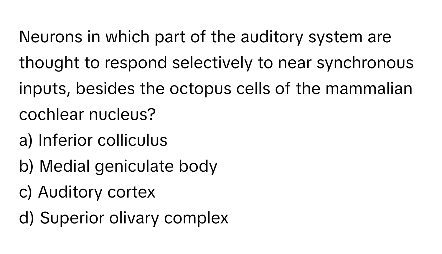 Neurons in which part of the auditory system are thought to respond selectively to near synchronous inputs, besides the octopus cells of the mammalian cochlear nucleus?

a) Inferior colliculus 
b) Medial geniculate body 
c) Auditory cortex 
d) Superior olivary complex