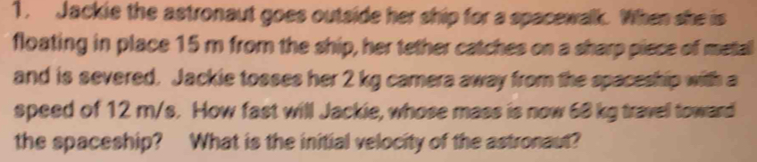 Jackie the astronaut goes outside her ship for a spacewalk. When she is 
floating in place 15 m from the ship, her tether catches on a sharp piece of metal 
and is severed. Jackie tosses her 2 kg camera away from the spaceship with a 
speed of 12 m/s. How fast will Jackie, whose mass is now 68 kg travell toward 
the spaceship? What is the initial velocity of the astronaut?