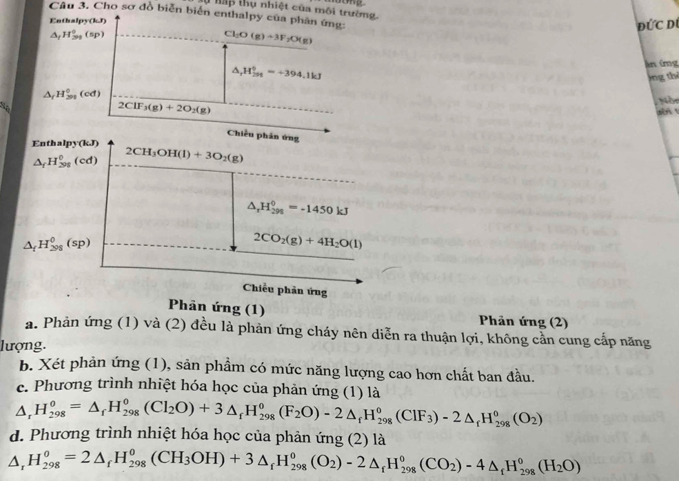 # hấp thụ nhiệt của môi trường.
Câu 3. Cho sơ đồ biễn biến enthalpy của phân ứng:
Enthalpy(kJ)
ĐỨC Dú
△ _fH_(299)^0(sp)
Cl_2O(g)+3F_2O(g)
△ _rH_(298)^0=+394.1kJ
ân ứg
)ng thể
△ _fH_(291)^0(cd)
Sa
2ClF_3(g)+2O_2(g)
Nòn
wèn 
Chiều phân ứng
Enths lpy(kJ) 2CH_3OH(l)+3O_2(g)
△ _fH_(298)^0(cd)
△ _rH_(298)^0=-1450kJ
△ _fH_(298)^0(sp)
2CO_2(g)+4H_2O(l)
Chiều phản ứng
Phản ứng (1)  Phản ứng (2)
a. Phản ứng (1) và (2) đều là phản ứng cháy nên diễn ra thuận lợi, không cần cung cấp năng
lượng.
b. Xét phản ứng (1), sản phầm có mức năng lượng cao hơn chất ban đầu.
c. Phương trình nhiệt hóa học của phản ứng (1) là
△ _rH_(298)^o=△ _fH_(298)^o(Cl_2O)+3△ _fH_(298)^o(F_2O)-2△ _fH_(298)^o(CIF_3)-2△ _fH_(298)^o(O_2)
d. Phương trình nhiệt hóa học của phản ứng (2) là
Δ, H_(298)^o=2△ _fH_(298)^o(CH_3OH)+3△ _fH_(298)^o(O_2)-2△ _fH_(298)^o(CO_2)-4△ _fH_(298)^o(H_2O)