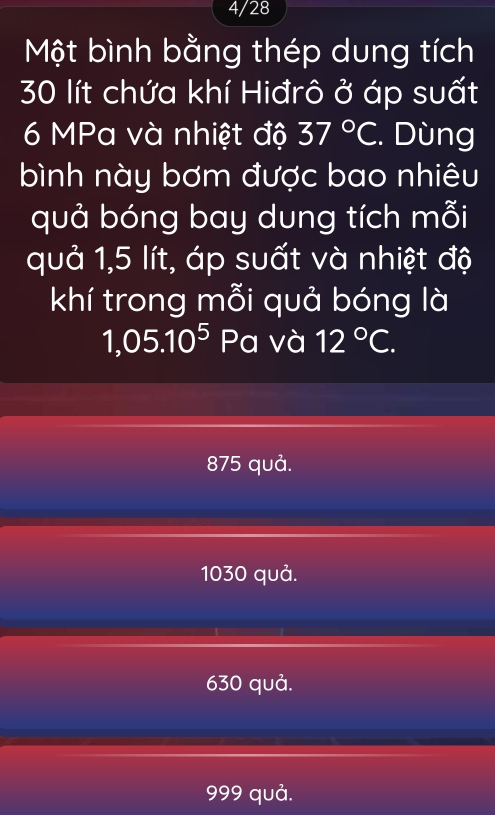 4/28
Một bình bằng thép dung tích
30 lít chứa khí Hiđrô ở áp suất
6 MPa và nhiệt độ 37°C. Dùng
bình này bơm được bao nhiêu
quả bóng bay dung tích mỗi
quả 1,5 lít, áp suất và nhiệt độ
khí trong mỗi quả bóng là
1,05.10^5 Pa và 12°C.
875 quả.
1030 quả.
630 quả.
999 quả.