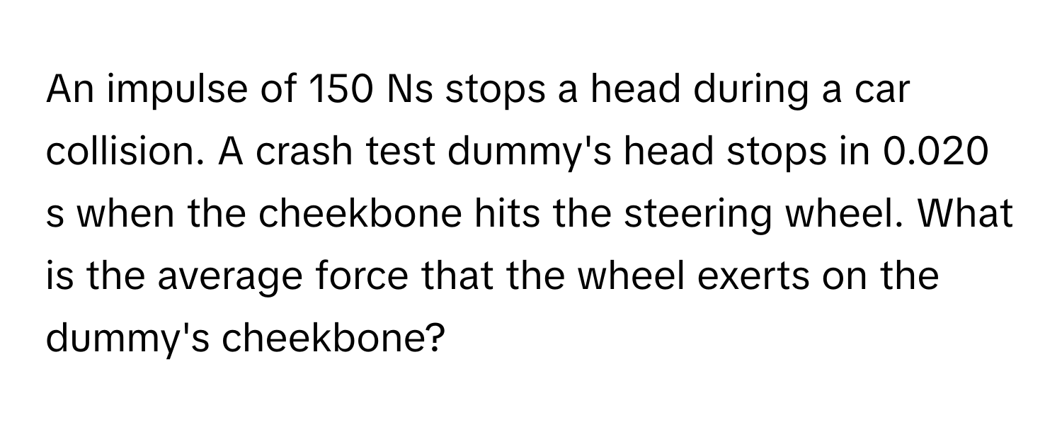 An impulse of 150 Ns stops a head during a car collision. A crash test dummy's head stops in 0.020 s when the cheekbone hits the steering wheel. What is the average force that the wheel exerts on the dummy's cheekbone?