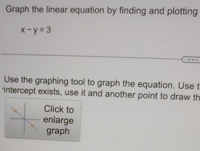 Graph the linear equation by finding and plotting
x-y=3
Use the graphing tool to graph the equation. Use t 
intercept exists, use it and another point to draw th 
Click to 
enlarge 
graph