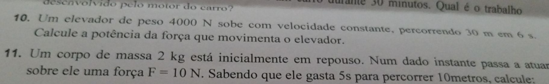 desenvolvido pelo motor do carro? 
durante 30 minutos. Qual é o trabalho 
10. Um elevador de peso 4000 N sobe com velocidade constante, percorrendo 30 m em 6 s. 
Calcule a potência da força que movimenta o elevador. 
11. Um corpo de massa 2 kg está inicialmente em repouso. Num dado instante passa a atuar 
sobre ele uma força F=10N. Sabendo que ele gasta 5s para percorrer 10metros, calcule: