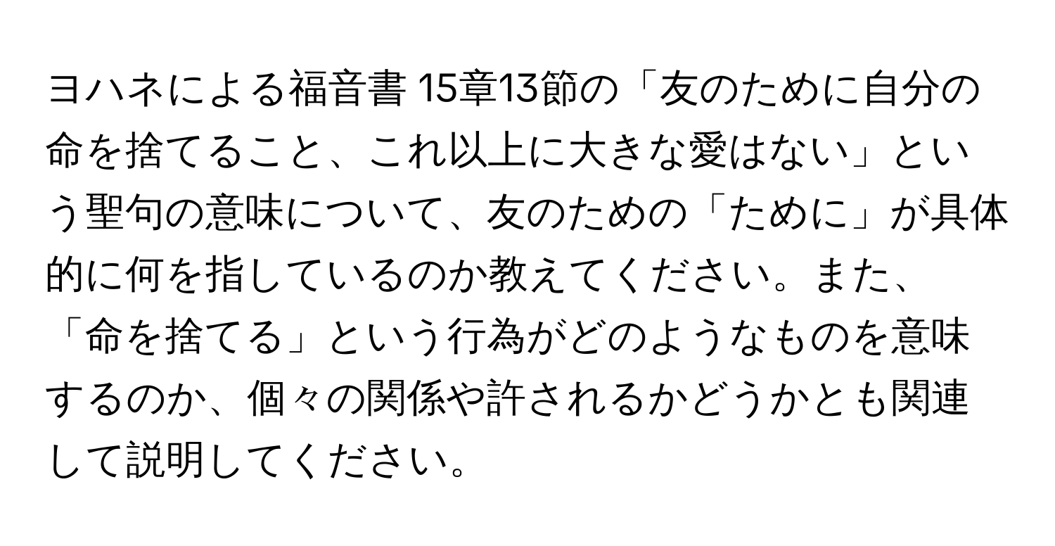 ヨハネによる福音書 15章13節の「友のために自分の命を捨てること、これ以上に大きな愛はない」という聖句の意味について、友のための「ために」が具体的に何を指しているのか教えてください。また、「命を捨てる」という行為がどのようなものを意味するのか、個々の関係や許されるかどうかとも関連して説明してください。