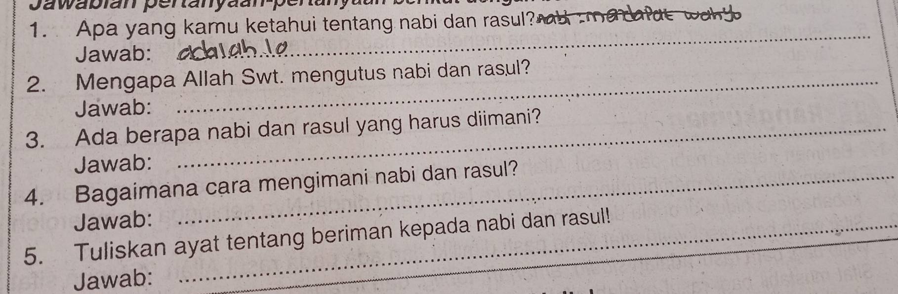 Jawabian pertanyaan-penan 
1. Apa yang kamu ketahui tentang nabi dan rasul 
Jawab: 
_ 
2. Mengapa Allah Swt. mengutus nabi dan rasul? 
Jawab: 
3. Ada berapa nabi dan rasul yang harus diimani? 
Jawab: 
4. Bagaimana cara mengimani nabi dan rasul? 
Jawab: 
5. Tuliskan ayat tentang beriman kepada nabi dan rasul! 
Jawab: 
_