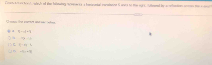 Given a function f, which of the following represents a horizontal translation 5 units to the right, followed by a reflection across the x axis?
Choose the correct answer below.
A. f(-x)+5
B. -f(x-5)
C. f(-x)-5
D. -f(x+5)