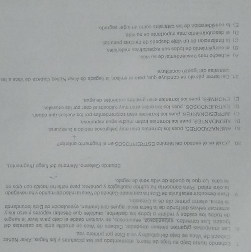 Echando humo bajo su traje de hierro, atormentado por las picaduras y las llagas, Alvar Núñez
Cabeza de Vaca sé baja del caballo y ve a Dios por primera vez.
9 Las mariposas gigantes aletean alrededor, Cabeza de Vaca se arrodilla ante las cataratas del
Iguazú. Los torrentes, estrepitosos, espumosos, se vuelcan desde el cielo para lavar la sangre
de todos los caídos y redimir a todos los desiertos, raudales que desatan vapores y arco iris y
arrancan selvas del fondo de la tierra seca: aguas que braman, eyaculación de Dios fecundando
a tierra, eterno primer día de la Creación.
9. Para descubrir esta lluvia de Dios ha caminado Cabeza de Vaca la mitad del mundo y ha navegado
ia otra mitad, Para conocerla ha sufrido naufraglos y penares; para verla ha nacido con ojos en
la cara. Lo que le quede de vida será de regalo.
Eduardo Galeano, Memoria del fuego (fragmento).
30.Cuál es el sentido del término ESTREPITOSOS en el fragmento anterior?
A) AMENAZADORES, pues los torrentes eran muy peligrosos debido a la espuma.
B) ABUNDANTES, pues los torrentes trafan mucha agua espumosa.
C) (MPRESIONANTES, pues los torrentes eran sorprendentes por los vuelcos que daban.
D ESTRUENDOSOS, pues los torrentes eran muy ruidosos al caer por las cataratas.
E) ENORMES, pues los lorrentes eran grandes corrientes de agua.
31. Del tercer párrafo se concluye que, para el emisor, la llegada de Alvar Núñez Cabeza de Vaca a las
cataratas del Iguazú constituye
A) el hecho más trascendental de su vida.
B) el cumplimiento de todas sus expectativas materiales.
C) la finalización de un viaje después de muchas penurias.
D) el descubrimiento más importante de su vida.
E) la consideración de las cataratas como un lugar sagrado.
