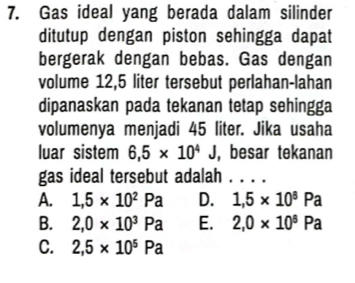 Gas ideal yang berada dalam silinder
ditutup dengan piston sehingga dapat
bergerak dengan bebas. Gas dengan
volume 12,5 liter tersebut perlahan-lahan
dipanaskan pada tekanan tetap sehingga
volumenya menjadi 45 liter. Jika usaha
luar sistem 6.5* 10^4J , besar tekanan
gas ideal tersebut adalah . . . .
A. 1,5* 10^2Pa D. 1,5* 10^8Pa
B. 2,0* 10^3Pa E. 2,0* 10^8Pa
C. 2,5* 10^5Pa