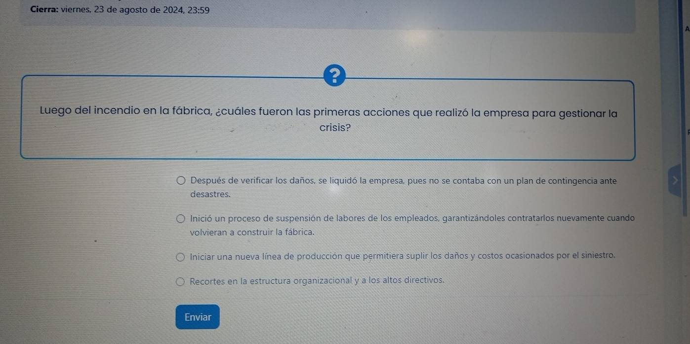 Cierra: viernes, 23 de agosto de 2024, 23:59 
?
Luego del incendio en la fábrica, ¿cuáles fueron las primeras acciones que realizó la empresa para gestionar la
crisis?
Después de verificar los daños, se liquidó la empresa, pues no se contaba con un plan de contingencia ante
desastres.
Inició un proceso de suspensión de labores de los empleados, garantizándoles contratarlos nuevamente cuando
volvieran a construir la fábrica.
Iniciar una nueva línea de producción que permitiera suplir los daños y costos ocasionados por el siniestro.
Recortes en la estructura organizacional y a los altos directivos.
Enviar