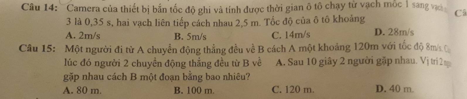 Camera của thiết bị bắn tốc độ ghi và tính được thời gian ô tô chạy từ vạch mốc 1 sang vạn Câ
3 là 0,35 s, hai vạch liên tiếp cách nhau 2,5 m. Tốc độ của ô tô khoảng
A. 2m/s B. 5m/s C. 14m/s
D. 28m/s
Câu 15: Một người đi từ A chuyển động thẳng đều về B cách A một khoảng 120m với tốc độ 8m/ C
lúc đó người 2 chuyền động thắng đều từ B về A. Sau 10 giây 2 người gặp nhau. Vị trí 2 n
gặp nhau cách B một đoạn bằng bao nhiêu?
A. 80 m. B. 100 m. C. 120 m. D. 40 m.