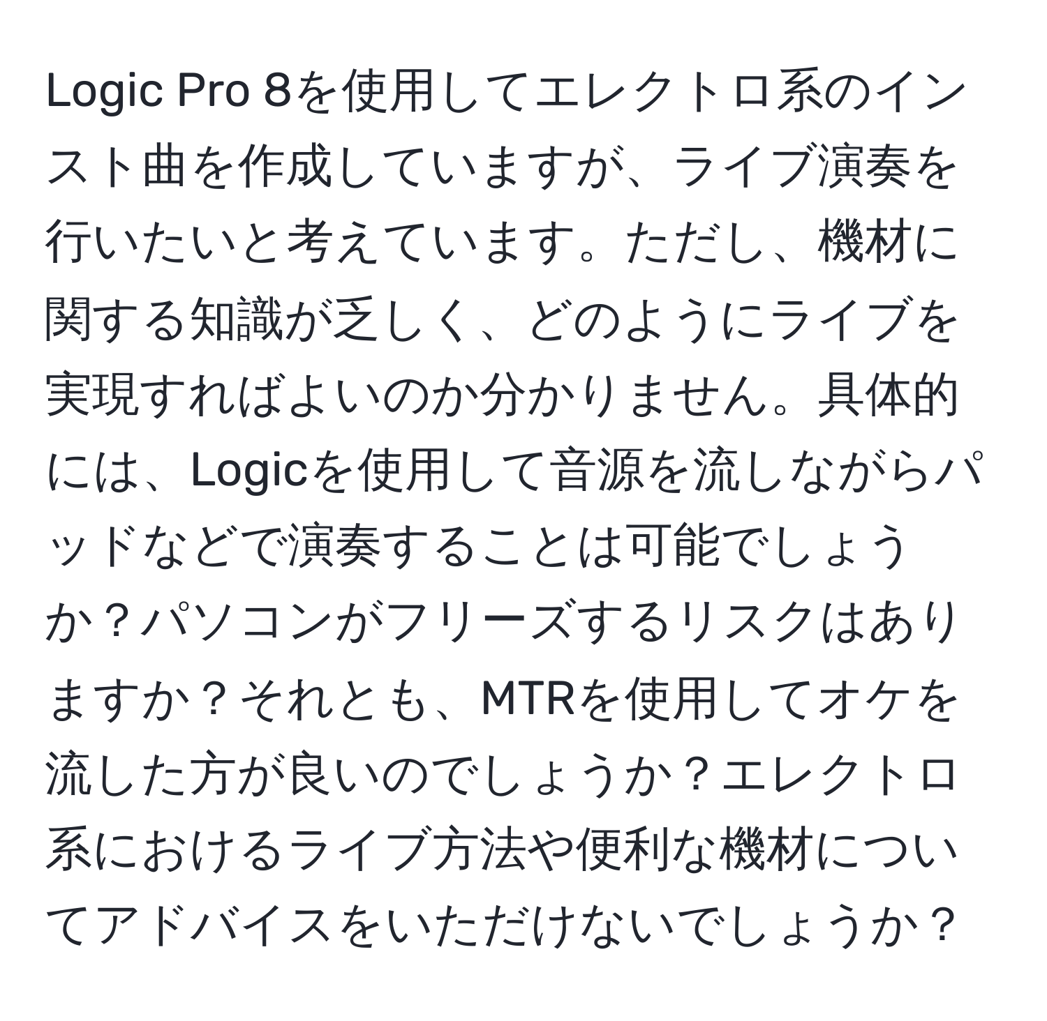 Logic Pro 8を使用してエレクトロ系のインスト曲を作成していますが、ライブ演奏を行いたいと考えています。ただし、機材に関する知識が乏しく、どのようにライブを実現すればよいのか分かりません。具体的には、Logicを使用して音源を流しながらパッドなどで演奏することは可能でしょうか？パソコンがフリーズするリスクはありますか？それとも、MTRを使用してオケを流した方が良いのでしょうか？エレクトロ系におけるライブ方法や便利な機材についてアドバイスをいただけないでしょうか？