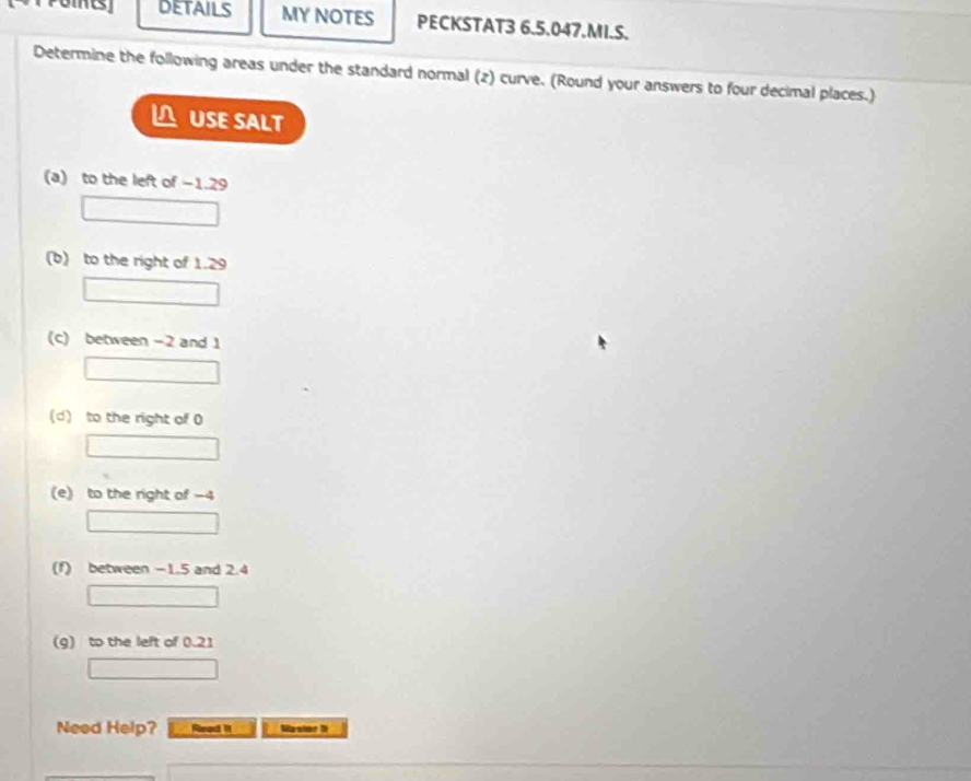 DETAILS MY NOTES PECKSTAT3 6.5.047.MI.S. 
Determine the following areas under the standard normal (2) curve. (Round your answers to four decimal places.) 
USE SALT 
(a) to the left of −1.29
(b) to the right of 1.29
(c) between -2 and 1
(d) to the right of 0
(e) to the right of -4
(f) between -1.5 and 2.4
(g) to the left of 0.21
Need Help? Read It Maslat 1