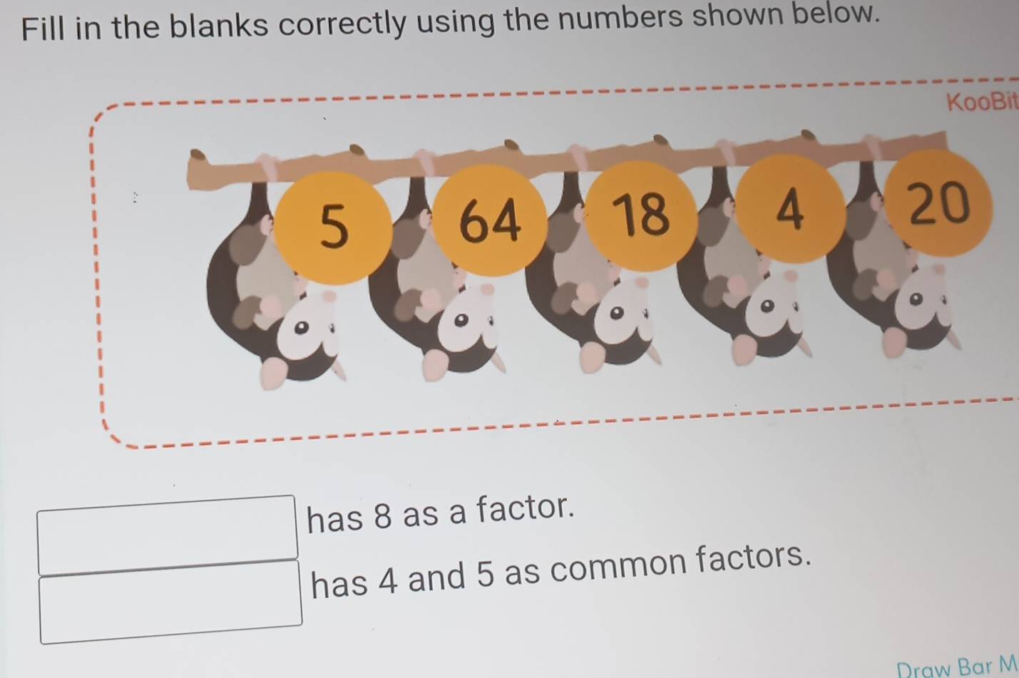 Fill in the blanks correctly using the numbers shown below. 
KooBit 
has 8 as a factor. 
has 4 and 5 as common factors. 
Draw Bar M