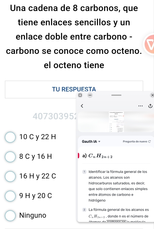 Una cadena de 8 carbonos, que
tiene enlaces sencillos y un
enlace doble entre carbono -
carbono se conoce como octeno.
el octeno tiene
TU RESPUESTA
407303951
10 C y 22 H Gauth IA Pregunta de nuevo C
8 C y 16 H a) C_nH_2n+2
16 H y 22 C 1 Identificar la fórmula general de los
alcanos. Los alcanos son
hidrocarburos saturados, es decir,
que solo contienen enlaces simples
9 H y 20 C entre átomos de carbono e
hidrógeno
2 La fórmula general de los alcanos es
Ninguno , donde n es el número de
C_nH_2n+2