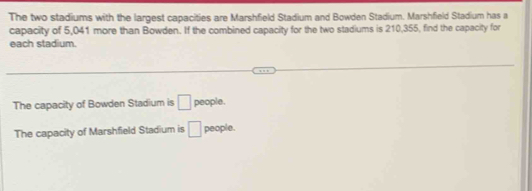 The two stadiums with the largest capacities are Marshfield Stadium and Bowden Stadium. Marshfield Stadium has a
capacity of 5,041 more than Bowden. If the combined capacity for the two stadiums is 210,355, find the capacity for
each stadium.
The capacity of Bowden Stadium is □ people.
The capacity of Marshfield Stadium is □ people.