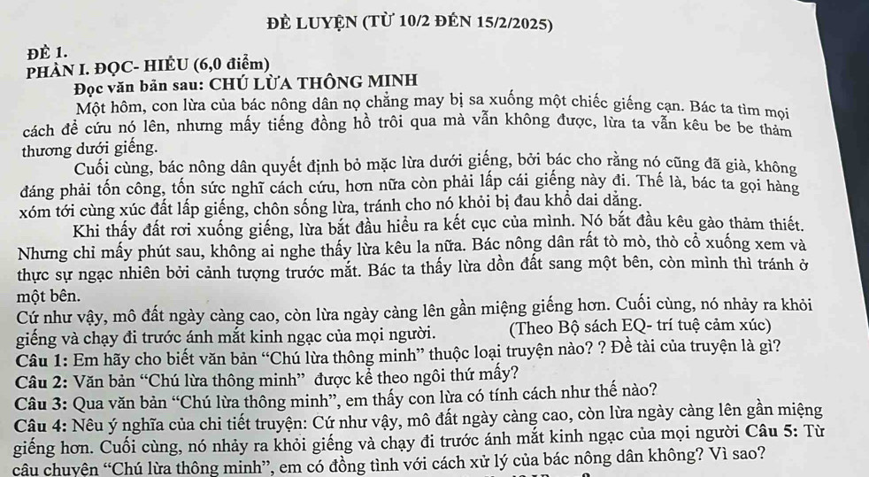 đÈ LUYệN (Từ 10/2 đÉN 15/2/2025)
ĐÉ 1.
PHÀN I. ĐQC- HIÊU (6,0 điểm)
Đọc văn bản sau: CHÚ LỜA THÔNG MINH
Một hôm, con lừa của bác nông dân nọ chẳng may bị sa xuống một chiếc giếng cạn. Bác ta tìm mọi
cách đề cứu nó lên, nhưng mấy tiếng đồng hồ trôi qua mà vẫn không được, lừa ta vẫn kêu be be thảm
thương dưới giếng.
Cuối cùng, bác nông dân quyết định bỏ mặc lừa dưới giếng, bởi bác cho rằng nó cũng đã già, không
đáng phải tốn công, tốn sức nghĩ cách cứu, hơn nữa còn phải lấp cái giếng này đi. Thế là, bác ta gọi hàng
xóm tới cùng xúc đất lấp giếng, chôn sống lừa, tránh cho nó khỏi bị đau khổ dai dẳng.
Khi thấy đất rơi xuống giếng, lừa bắt đầu hiều ra kết cục của mình. Nó bắt đầu kêu gào thảm thiết.
Nhưng chỉ mấy phút sau, không ai nghe thấy lừa kêu la nữa. Bác nông dân rất tò mò, thò cổ xuống xem và
thực sự ngạc nhiên bởi cảnh tượng trước mắt. Bác ta thấy lừa dồn đất sang một bên, còn mình thì tránh ở
một bên.
Cứ như vậy, mô đất ngày càng cao, còn lừa ngày càng lên gần miệng giếng hơn. Cuối cùng, nó nhảy ra khỏi
giếng và chạy đi trước ánh mắt kinh ngạc của mọi người. (Theo Bộ sách EQ- trí tuệ cảm xúc)
Câu 1: Em hãy cho biết văn bản “Chú lừa thông minh” thuộc loại truyện nào? ? Đề tài của truyện là gì?
Câu 2: Văn bản “Chú lừa thông minh” được kể theo ngôi thứ mấy?
Câu 3: Qua văn bản “Chú lừa thông minh”, em thấy con lừa có tính cách như thế nào?
Câu 4: Nêu ý nghĩa của chi tiết truyện: Cứ như vậy, mô đất ngày càng cao, còn lừa ngày càng lên gần miệng
giếng hơn. Cuối cùng, nó nhảy ra khỏi giếng và chạy đi trước ánh mắt kinh ngạc của mọi người Câu 5: Từ
câu chuyên “Chú lừa thông minh”, em có đồng tình với cách xử lý của bác nông dân không? Vì sao?