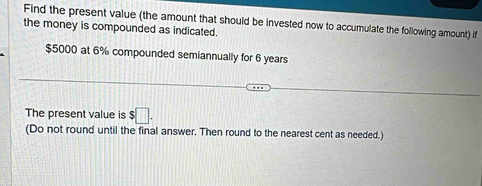 Find the present value (the amount that should be invested now to accumulate the following amount) if 
the money is compounded as indicated.
$5000 at 6% compounded semiannually for 6 years
The present value is $□. 
(Do not round until the final answer. Then round to the nearest cent as needed.)