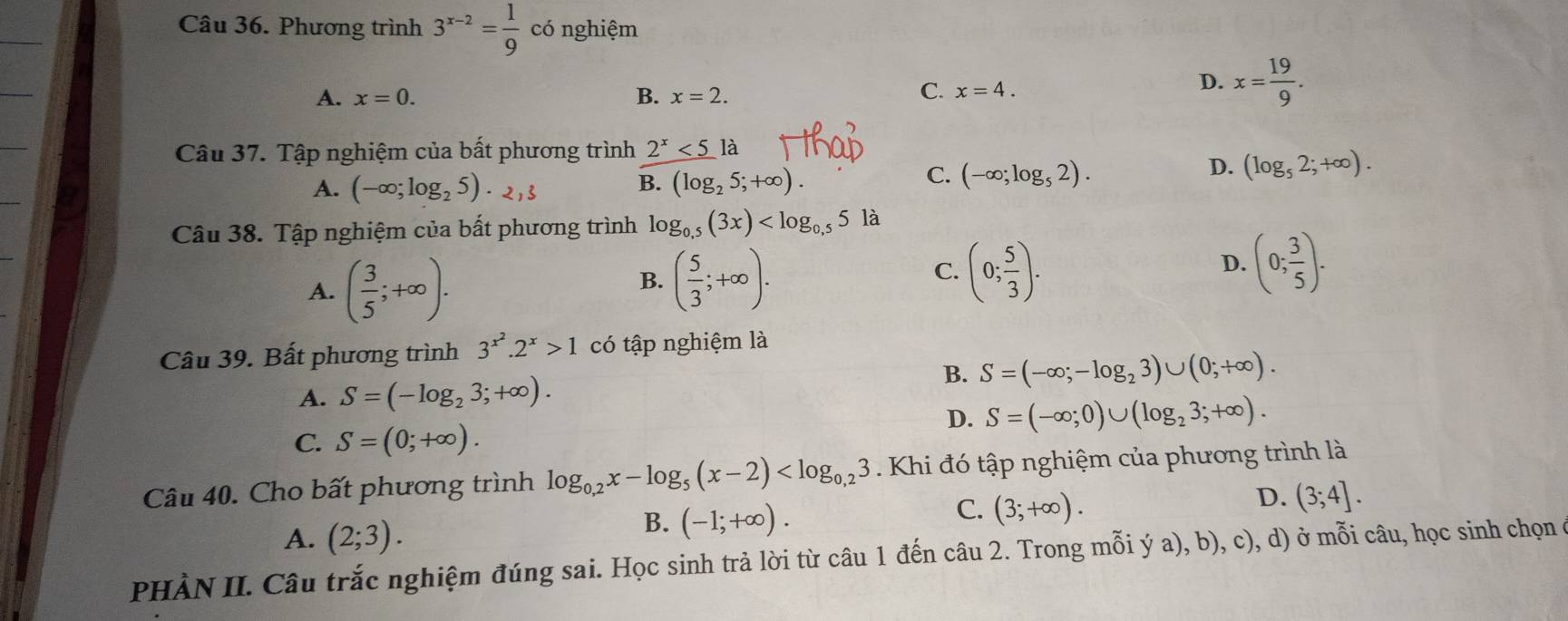 Phương trình 3^(x-2)= 1/9  có nghiệm
A. x=0. B. x=2.
C. x=4.
D. x= 19/9 .
_
Câu 37. Tập nghiệm của bất phương trình 2^x<5</tex> là
A. (-∈fty ;log _25)· 2 B. (log _25;+∈fty ).
C. (-∈fty ;log _52).
D. (log _52;+∈fty ).
_
Câu 38. Tập nghiệm của bất phương trình log _0.5(3x) là
A. ( 3/5 ;+∈fty ).
B. ( 5/3 ;+∈fty ). (0; 5/3 ). (0; 3/5 ).
C.
D.
Câu 39. Bất phương trình 3^(x^2).2^x>1 có tập nghiệm là
A. S=(-log _23;+∈fty ).
B. S=(-∈fty ;-log _23)∪ (0;+∈fty ).
D. S=(-∈fty ;0)∪ (log _23;+∈fty ).
C. S=(0;+∈fty ).
Câu 40. Cho bất phương trình log _0,2x-log _5(x-2) Khi đó tập nghiệm của phương trình là
D. (3;4].
A. (2;3).
B. (-1;+∈fty ).
C. (3;+∈fty ).
PHÀN II. Câu trắc nghiệm đúng sai. Học sinh trả lời từ câu 1 đến câu 2. Trong mỗi ý a), b), c), d) ở mỗi câu, học sinh chọn ở