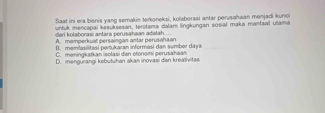 Saat ini era bisnis yang semakin terkoneksi, kolaborasi antar perusahaan menjadi kunci
untuk mencapai kesuksesan, terütama dalam lingkungan sosial maka manfaat utama
dari kolaborasi antara perusahaan adalah….
A. memperkuat persaingan antar perusahaan
B. memfasilitasi pertukaran informasi dan sumber daya
C. meningkatkan isolasi dan otonomi perusahaan
D. mengurangi kebutuhan akan inovasi dan kreativitas