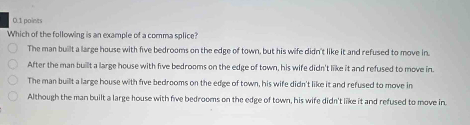 Which of the following is an example of a comma splice?
The man built a large house with five bedrooms on the edge of town, but his wife didn't like it and refused to move in.
After the man built a large house with five bedrooms on the edge of town, his wife didn't like it and refused to move in.
The man built a large house with five bedrooms on the edge of town, his wife didn't like it and refused to move in
Although the man built a large house with five bedrooms on the edge of town, his wife didn't like it and refused to move in.