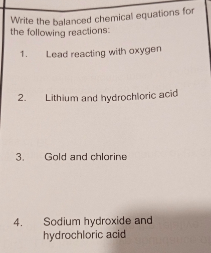 Write the balanced chemical equations for 
the following reactions: 
1. Lead reacting with oxygen 
2. Lithium and hydrochloric acid 
3. Gold and chlorine 
4. Sodium hydroxide and 
hydrochloric acid