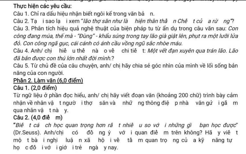 Thực hiện các yêu cầu: 
Câu 1. Chỉ ra dấu hiệu nhận biết ngôi kể trong văn bả n. 
Câu 2. Tạ i sao lạ i xem “lão thợ săn như là hiện thân thà n Chê t củ a rừơng”? 
Câu 3. Phân tích hiệu quả nghệ thuật của biện pháp tu từ ẩn dụ trong câu văn sau: Con 
công đang múa, thế mà - “Đùng” - khẩu súng trong tay lão già giật lên, phụt ra một lưỡi lửa 
đỏ. Con công ngã gục, cái cánh có ánh cầu vồng ngũ sắc nhòe máu. 
Câu 4. Anh/ chi hiê u thê nà o về chi tiê t: Một vết đạn xuyên qua trán lão. Lão 
đã bắn được con thú lớn nhất đời mình.? 
Câu 5. Từ chủ đề của câu chuyện, anh/ chị hãy chia sẻ góc nhìn của mình về lối sống bản 
năng của con người. 
Phần 2. Làm văn (6,0 điểm) 
Câu 1. (2,0 điểm) 
Từ ngữ liệu ở phần đọc hiểu, anh/ chị hãy viết đoạn văn (khoảng 200 chữ) trình bày cảm 
nhận về nhân vậ t ngườ i thợ săn và nhữ ng thông điệ p nhà văn gử i gǎ m 
qua nhân vậ t nà y. 
Câu 2. (4,0 điê m) 
"Biê t cá ch học quan trọng hơn rã t nhiê u so vớ i những gi bạn học được' 
(Dr.Seuss). Anh/chi có đồ ng ý vớ i quan điê m trên không? Hã y viê t 
mộ t bà i nghi luậ n xã hộ i về tà m quan trọơng củ a kỹ năng tự 
họ c đỏ i vớ i giớ i trẻ ngà y nay.