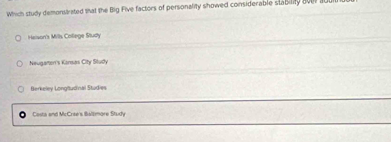 Which study demonstrated that the Big Five factors of personality showed considerable stability over abult
Heison's Mills College Study
Neugarton's Kansas City Study
Berkeley Longitudinal Studies
Costa and McCrae's Baltimore Study