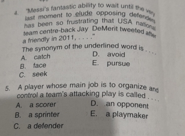 "Messi's fantastic ability to wait until the ver
last moment to elude opposing defender 
has been so frustrating that USA nation
team centre-back Jay DeMerit tweeted aft
a friendly in 2011, . . . ."
The synonym of the underlined word is . . . .
A. catch
D. avoid
B. face E. pursue
C. seek
5. A player whose main job is to organize and
control a team's attacking play is called . . ''
A. a scorer D. an opponent
B. a sprinter E. a playmaker
C. a defender