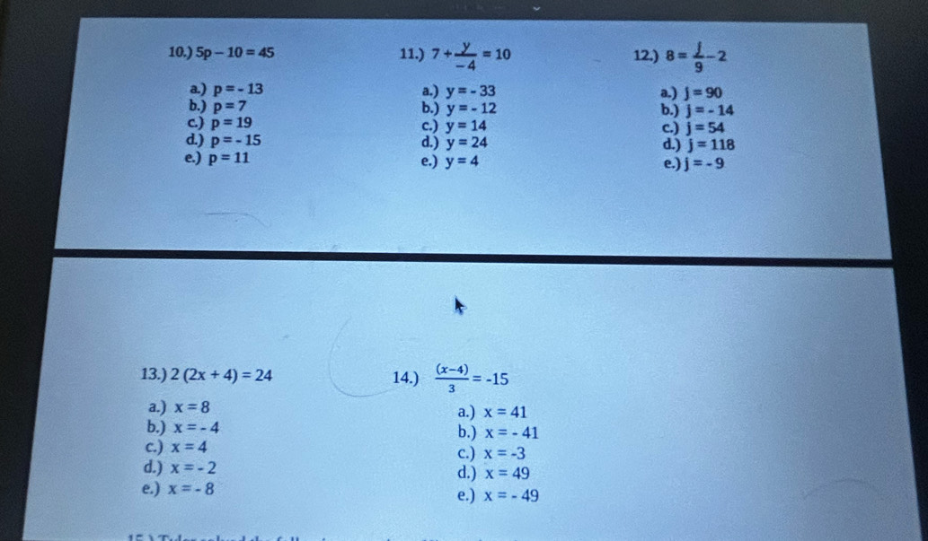 10.) 5p-10=45 11.) 7+ y/-4 =10 12.) 8= j/9 -2
a.) p=-13 a.) y=-33 a.) j=90
b.) p=7 b.) y=-12 b.) j=-14
c.) p=19 c.) y=14 c.) j=54
d.) p=-15 d.) y=24 d.) j=118
e.) p=11 e.) y=4 e.) j=-9
13.) 2(2x+4)=24 14.)  ((x-4))/3 =-15
a.) x=8 a.) x=41
b.) x=-4 b.) x=-41
c.) x=4 c.) x=-3
d.) x=-2 d.) x=49
e.) x=-8 e.) x=-49