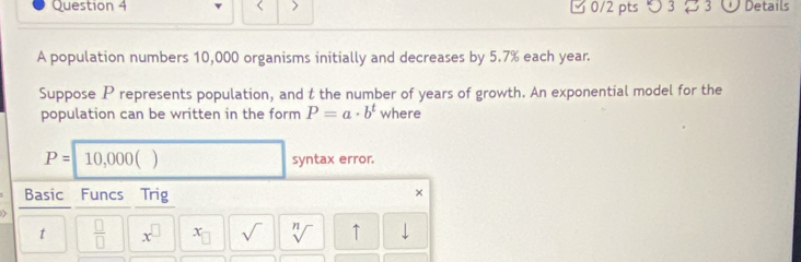 > 0/2 pts つ3 3 Details 
A population numbers 10,000 organisms initially and decreases by 5.7% each year. 
Suppose P represents population, and t the number of years of growth. An exponential model for the 
population can be written in the form P=a· b^t where
P=10,000() syntax error. 
Basic Funcs Trig 
× 
t  □ /□   x^(□) x_□  sqrt() sqrt[n]() ↑