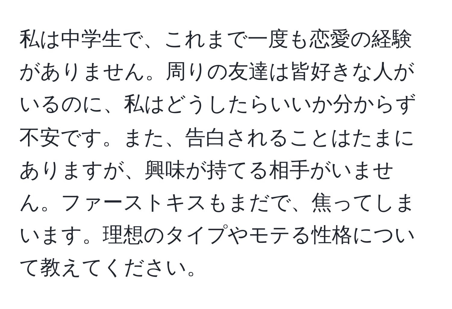 私は中学生で、これまで一度も恋愛の経験がありません。周りの友達は皆好きな人がいるのに、私はどうしたらいいか分からず不安です。また、告白されることはたまにありますが、興味が持てる相手がいません。ファーストキスもまだで、焦ってしまいます。理想のタイプやモテる性格について教えてください。