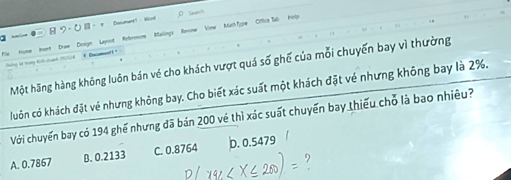 Sewanch
a 。 。 π Dosument1 Word
1 3
File Home Inset Draw Design Layout References Mailings Revew View MathType Offica Tab Help
D
ường hế trơng Kình-chuanh 19212 4 Docu
Một hãng hàng không luôn bán vé cho khách vượt quá số ghế của mỗi chuyến bay vì thường
luôn có khách đặt vé nhưng không bay. Cho biết xác suất một khách đặt vé nhưng không bay là 2%.
Với chuyến bay có 194 ghế nhưng đã bán 200 vé thì xác suất chuyến bay thiếu chỗ là bao nhiêu?
A. 0.7867 B. 0.2133 C. 0.8764 b. 0.5479