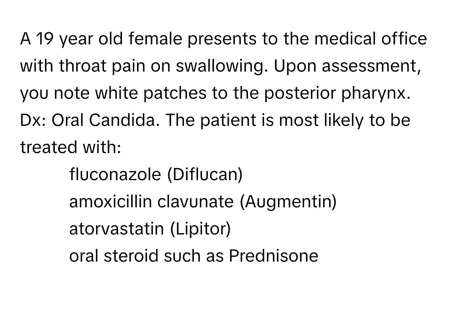 A 19 year old female presents to the medical office with throat pain on swallowing. Upon assessment, you note white patches to the posterior pharynx. Dx: Oral Candida. The patient is most likely to be treated with:
* fluconazole (Diflucan)
* amoxicillin clavunate (Augmentin)
* atorvastatin (Lipitor)
* oral steroid such as Prednisone