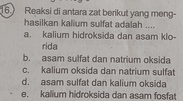 Reaksi di antara zat berikut yang meng-
hasilkan kalium sulfat adalah ....
a. kalium hidroksida dan asam klo-
rida
b. asam sulfat dan natrium oksida
c. kalium oksida dan natrium sulfat
d. asam sulfat dan kalium oksida
e. kalium hidroksida dan asam fosfat