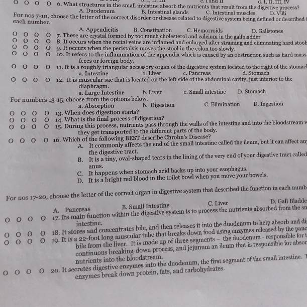 rand l
O O O O 6. What structures in the small intestine absorb the nutrients that result from the digestive process? d. 1, I, m, Ⅳ
A. Duodenum B. Intestinal glands C. Intestinal muscles
For nos 7-10, choose the letter of the correct disorder or disease related to digestive system being defined or described D. Villi
each number.
A. Appendicitis B. Constipation C. Hemorroids D. Gallstones
o O 7. These are crystal formed by too much cholesterol and calcium in the gallbladder
O 8. It occurs when the rectal veins are inflamed and enlarged after straining and eliminating hard stool
0 o O 9. It occurs when the peristalsis moves the stool in the colon too slowly.
0 O 10. It refers to the inflammation of the appendix which is caused by an obstruction such as hard mass
feces or foreign body.
O 11. It is a roughly triangular accessory organ of the digestive system located to the right of the stomach
a. Intestine b. Liver c. Pancreas d. Stomach
O O O O 12. It is muscular sac that is located on the left side of the abdominal cavity, just inferior to the
diaphragm.
a. Large Intestine b. Liver c. Small intestine D. Stomach
For numbers 13-15 , choose from the options below. D. Ingestion
a. Absorption b. Digestion C. Elimination
0 O 13. When does digestion starts?
14. What is the final process of digestion?
O 15. During this process, nutrients pass through the walls of the intestine and into the bloodstream v
they get transported to the different parts of the body.
○ o   O 16. Which of the following BEST describe Chrohn's Disease?
A. It commonly affects the end of the small intestine called the ileum, but it can affect an
the digestive tract.
B. It is a tiny, oval-shaped tears in the lining of the very end of your digestive tract called
anus.
C. It happens when stomach acid backs up into your esophagus.
D. It is a bright red blood in the toilet bowl when you move your bowels.
For nos 17-20, choose the letter of the correct organ in digestive system that described the function in each numb
A. Pancreas B. Small Intestine C. Liver D. Gall Bladde
0 17. Its main function within the digestive system is to process the nutrients absorbed from the sn
intestine.
0 18. It stores and concentrates bile, and then releases it into the duodenum to help absorb and di
0 19. It is a 22-foot long muscular tube that breaks down food using enzymes released by the panc
bile from the liver. It is made up of three segments — the duodenum - responsible for t
continuous breaking-down process, and jejunum an ileum that is responsible for absor
nutrients into the bloodstream.
0 O O 20. It secretes digestive enzymes into the duodenum, the first segment of the small intestine. "
enzymes break down protein, fats, and carbohydrates.