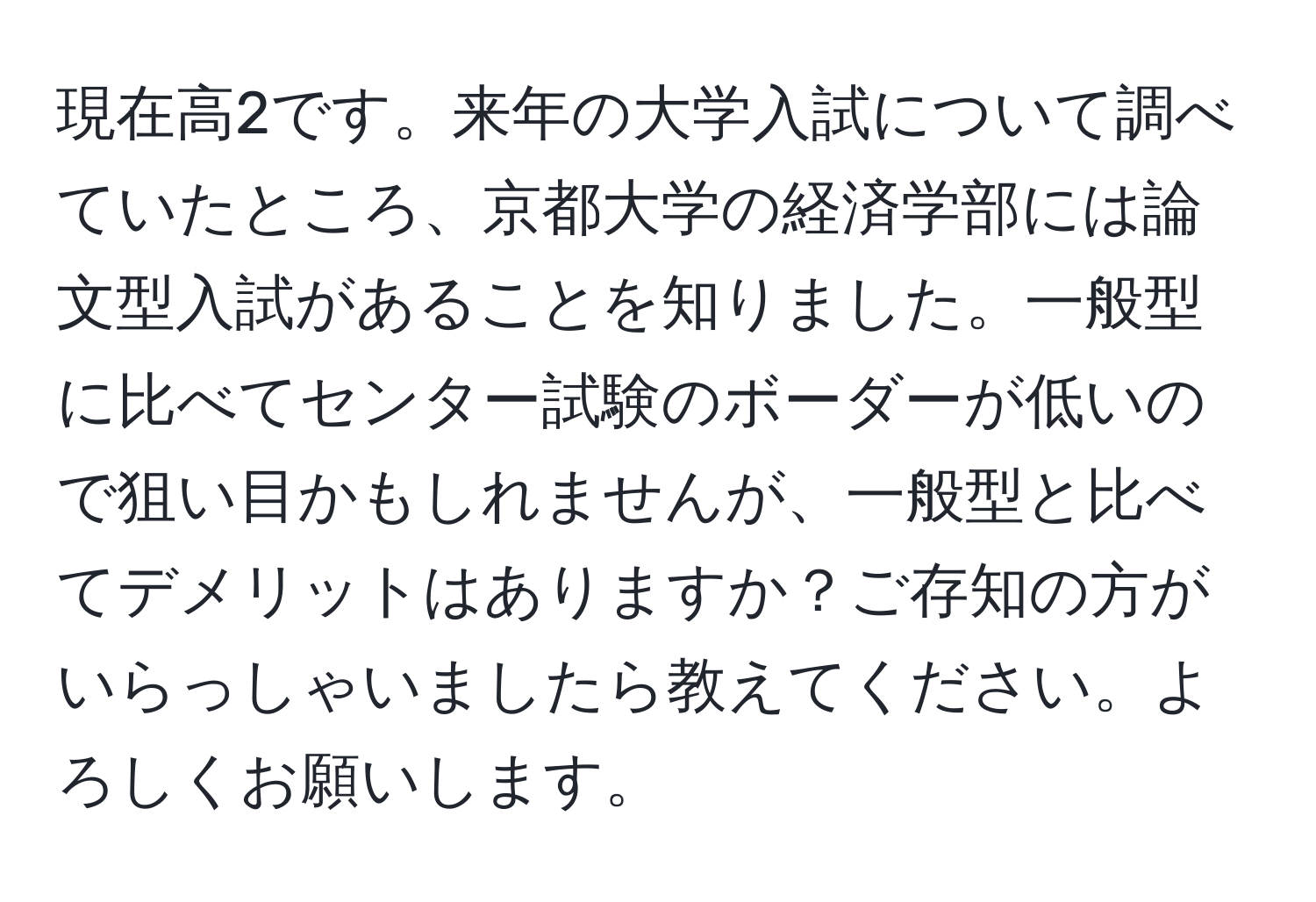 現在高2です。来年の大学入試について調べていたところ、京都大学の経済学部には論文型入試があることを知りました。一般型に比べてセンター試験のボーダーが低いので狙い目かもしれませんが、一般型と比べてデメリットはありますか？ご存知の方がいらっしゃいましたら教えてください。よろしくお願いします。