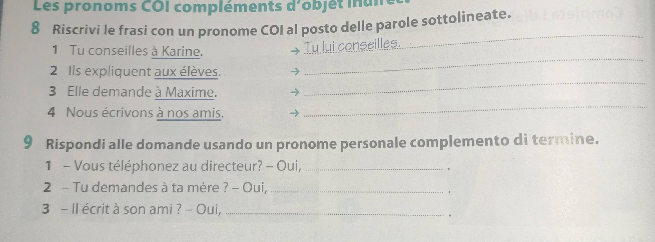 Les pronoms COI compléments d'objet inan 
8 Riscrivi le frasi con un pronome COI al posto delle parole sottolineate. 
_ 
1 Tu conseilles à Karine. 
Tu lui conseilles. 
_ 
_ 
2 Ils expliquent aux élèves. 
3 Elle demande à Maxime. → 
4 Nous écrivons à nos amis. 
→ 
_ 
9 Rispondi alle domande usando un pronome personale complemento di termine. 
1 - Vous téléphonez au directeur? - Oui,_ 
。 
2 - Tu demandes à ta mère ? - Oui,_ 
。 
3 - Il écrit à son ami ? - Oui,_ 
.