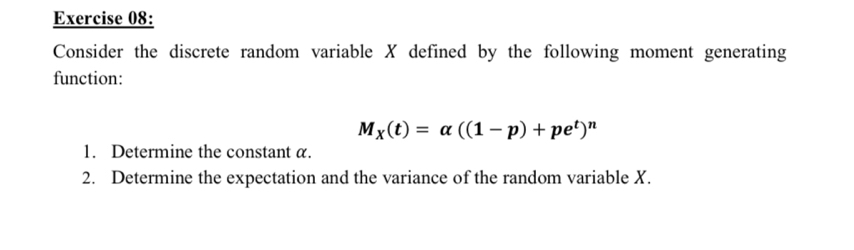 Consider the discrete random variable X defined by the following moment generating 
function:
M_X(t)=alpha ((1-p)+pe^t)^n
1. Determine the constant α. 
2. Determine the expectation and the variance of the random variable X.