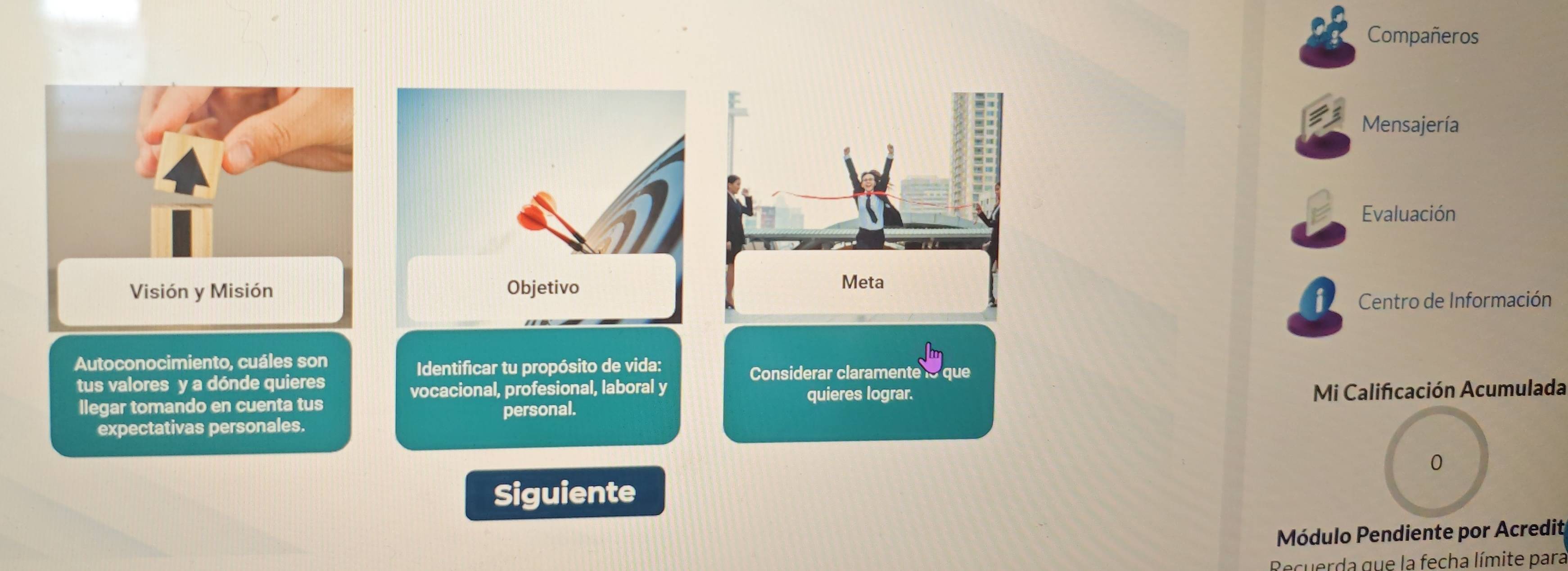 Compañeros 
Mensajería 
B Evaluación 
Visión y Misión 
Centro de Información 
Autoconocimiento, cuáles son 
Identificar tu propósito de vida: Considerar claramente lo que 
tus valores y a dónde quieres 
vocacional, profesional, laboral y 
llegar tomando en cuenta tus quieres lograr. 
Mi Calificación Acumulada 
expectativas personales. personal. 
0 
Siguiente 
Módulo Pendiente por Acredit 
Recuerda que la fecha límite para