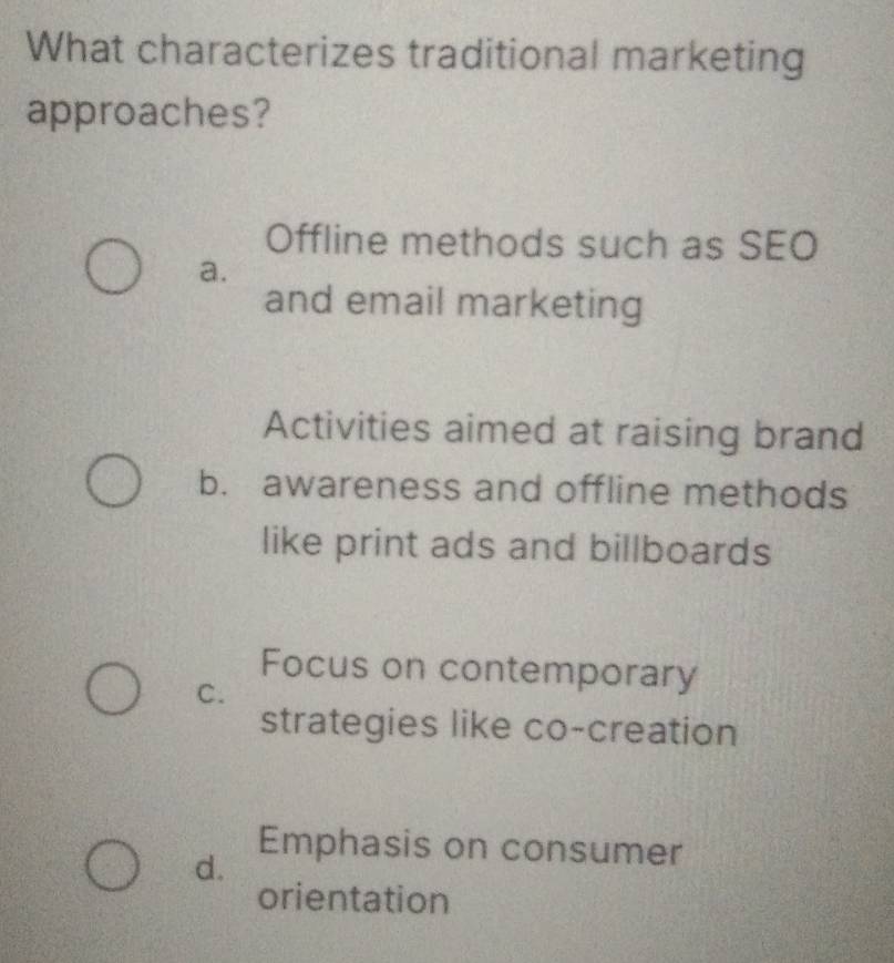 What characterizes traditional marketing
approaches?
Offline methods such as SEO
a.
and email marketing
Activities aimed at raising brand
b. awareness and offline methods
like print ads and billboards
Focus on contemporary
C.
strategies like co-creation
d.
Emphasis on consumer
orientation