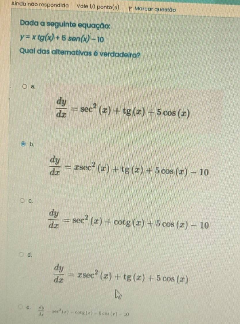 Ainda não respondida Vale 1,0 ponto(s). Marcar questão
Dada a seguinte equação:
y=xtg (x)+5sen (x)-10
Quai das alternativas é verdadeira?
a.
 dy/dx =sec^2(x)+tg (x)+5cos (x)
b.
 dy/dx =xsec^2(x)+tg (x)+5cos (x)-10
C.
 dy/dx =sec^2(x)+cot g(x)+5cos (x)-10
d.
 dy/dx =xsec^2(x)+tg (x)+5cos (x)
e.  dy/dx -sec^2(x)-cot g(x)-5cos (x)-10