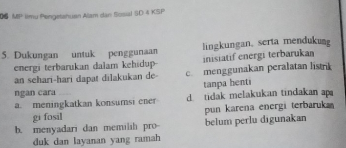 MP limu Pengetahuan Alam dan Sosial SD 4 KSP 
5 Dukungan untuk penggunaan lingkungan。 serta mendukung 
energi terbarukan dalam kehidup- inisiatif energi terbarukan 
an sehari-hari dapat dilakukan de- cmenggunakan peralatan listrik 
ngan cara tanpa henti 
a. meningkatkan konsumsi ener d tidak melakukan tindakan ap 
gi fosil pun karena energi terbaruka 
b. menyadari dan memilih pro- belum perlu digunakan 
duk dan layanan yang ramah